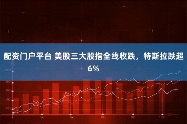 配资门户平台 美股三大股指全线收跌，特斯拉跌超6%