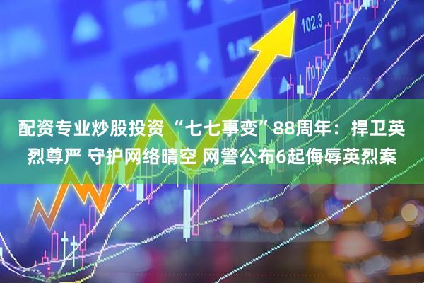 配资专业炒股投资 “七七事变”88周年：捍卫英烈尊严 守护网络晴空 网警公布6起侮辱英烈案