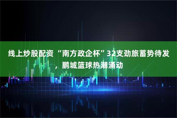 线上炒股配资 “南方政企杯”32支劲旅蓄势待发，鹏城篮球热潮涌动