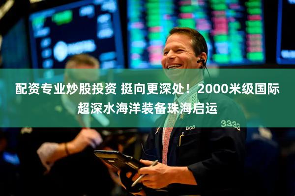 配资专业炒股投资 挺向更深处！2000米级国际超深水海洋装备珠海启运