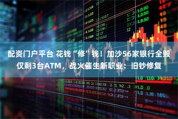 配资门户平台 花钱“修”钱！加沙56家银行全毁仅剩3台ATM，战火催生新职业：旧钞修复
