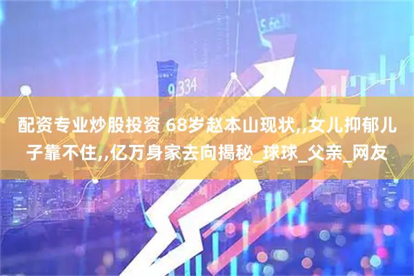 配资专业炒股投资 68岁赵本山现状,,女儿抑郁儿子靠不住,,亿万身家去向揭秘_球球_父亲_网友