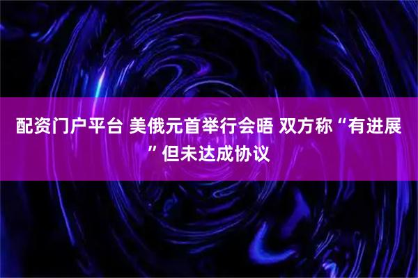 配资门户平台 美俄元首举行会晤 双方称“有进展”但未达成协议