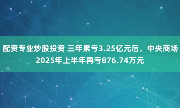 配资专业炒股投资 三年累亏3.25亿元后，中央商场2025年上半年再亏876.74万元