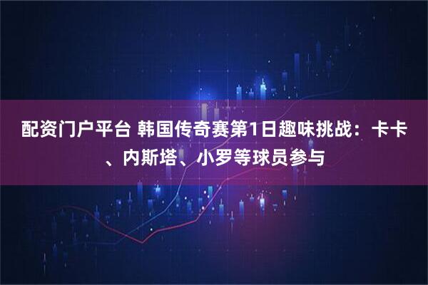 配资门户平台 韩国传奇赛第1日趣味挑战：卡卡、内斯塔、小罗等球员参与