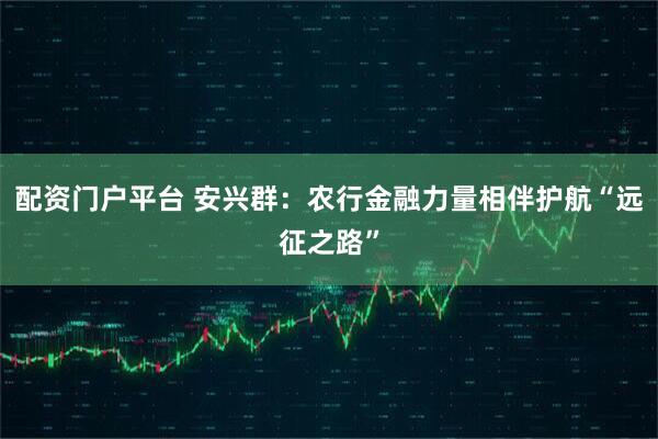 配资门户平台 安兴群：农行金融力量相伴护航“远征之路”