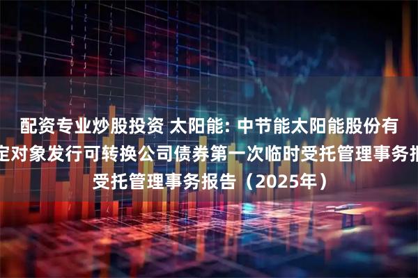 配资专业炒股投资 太阳能: 中节能太阳能股份有限公司向不特定对象发行可转换公司债券第一次临时受托管理事务报告(2025年)